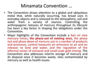 Minamata Convention …
• The Convention draws attention to a global and ubiquitous
metal that, while naturally occurring, has broad uses in
everyday objects and is released to the atmosphere, soil and
water from a variety of sources. Controlling the
anthropogenic releases of mercury throughout its lifecycle
has been a key factor in shaping the obligations under the
Convention.
• Major highlights of the Convention include a ban on new
mercury mines, the phase-out of existing ones, the phase
out and phase down of mercury use in a number of products
and processes, control measures on emissions to air and on
releases to land and water, and the regulation of the
informal sector of artisanal and small-scale gold mining. The
Convention also addresses interim storage of mercury and
its disposal once it becomes waste, sites contaminated by
mercury as well as health issues.
 