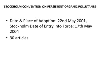 STOCKHOLM CONVENTION ON PERSISTENT ORGANIC POLLUTANTS
• Date & Place of Adoption: 22nd May 2001,
Stockholm Date of Entry into Force: 17th May
2004
• 30 articles
 