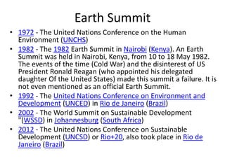 Earth Summit
• 1972 - The United Nations Conference on the Human
Environment (UNCHS)
• 1982 - The 1982 Earth Summit in Nairobi (Kenya). An Earth
Summit was held in Nairobi, Kenya, from 10 to 18 May 1982.
The events of the time (Cold War) and the disinterest of US
President Ronald Reagan (who appointed his delegated
daughter Of the United States) made this summit a failure. It is
not even mentioned as an official Earth Summit.
• 1992 - The United Nations Conference on Environment and
Development (UNCED) in Rio de Janeiro (Brazil)
• 2002 - The World Summit on Sustainable Development
"(WSSD) in Johannesburg (South Africa)
• 2012 - The United Nations Conference on Sustainable
Development (UNCSD) or Rio+20, also took place in Rio de
Janeiro (Brazil)
 
