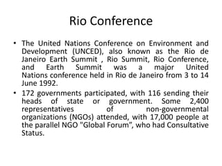 Rio Conference
• The United Nations Conference on Environment and
Development (UNCED), also known as the Rio de
Janeiro Earth Summit , Rio Summit, Rio Conference,
and Earth Summit was a major United
Nations conference held in Rio de Janeiro from 3 to 14
June 1992.
• 172 governments participated, with 116 sending their
heads of state or government. Some 2,400
representatives of non-governmental
organizations (NGOs) attended, with 17,000 people at
the parallel NGO "Global Forum”, who had Consultative
Status.
 