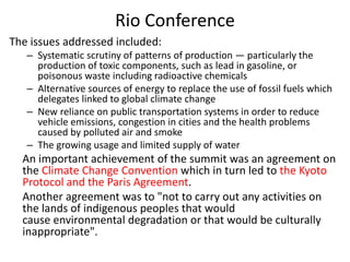 Rio Conference
The issues addressed included:
– Systematic scrutiny of patterns of production — particularly the
production of toxic components, such as lead in gasoline, or
poisonous waste including radioactive chemicals
– Alternative sources of energy to replace the use of fossil fuels which
delegates linked to global climate change
– New reliance on public transportation systems in order to reduce
vehicle emissions, congestion in cities and the health problems
caused by polluted air and smoke
– The growing usage and limited supply of water
An important achievement of the summit was an agreement on
the Climate Change Convention which in turn led to the Kyoto
Protocol and the Paris Agreement.
Another agreement was to "not to carry out any activities on
the lands of indigenous peoples that would
cause environmental degradation or that would be culturally
inappropriate".
 