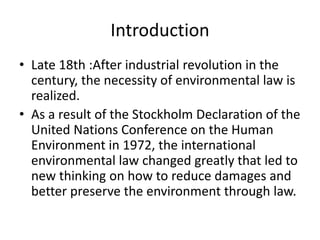 Introduction
• Late 18th :After industrial revolution in the
century, the necessity of environmental law is
realized.
• As a result of the Stockholm Declaration of the
United Nations Conference on the Human
Environment in 1972, the international
environmental law changed greatly that led to
new thinking on how to reduce damages and
better preserve the environment through law.
 
