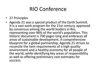 RIO Conference
• 27 Principles
• Agenda 21 was a special product of the Earth Summit.
It is a vast work program for the 21st century, approved
by consensus among the world leaders in Rio,
representing over 98% of the world's population. This
historic document is 700 pages long and embraces all
areas of sustainable development. A comprehensive
blueprint for a global partnership, Agenda 21 strives to
reconcile the twin requirements of a high quality
environment and a healthy economy for all people of
the world, while identifying key areas of responsibility
as well as offering preliminary cost estimates for
success.
 