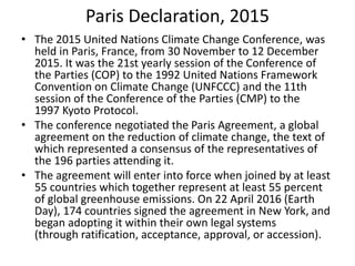 Paris Declaration, 2015
• The 2015 United Nations Climate Change Conference, was
held in Paris, France, from 30 November to 12 December
2015. It was the 21st yearly session of the Conference of
the Parties (COP) to the 1992 United Nations Framework
Convention on Climate Change (UNFCCC) and the 11th
session of the Conference of the Parties (CMP) to the
1997 Kyoto Protocol.
• The conference negotiated the Paris Agreement, a global
agreement on the reduction of climate change, the text of
which represented a consensus of the representatives of
the 196 parties attending it.
• The agreement will enter into force when joined by at least
55 countries which together represent at least 55 percent
of global greenhouse emissions. On 22 April 2016 (Earth
Day), 174 countries signed the agreement in New York, and
began adopting it within their own legal systems
(through ratification, acceptance, approval, or accession).
 