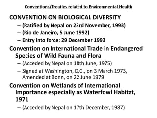 Conventions/Treaties related to Environmental Health
CONVENTION ON BIOLOGICAL DIVERSITY
– (Ratified by Nepal on 23rd November, 1993)
– (Rio de Janeiro, 5 June 1992)
– Entry into force: 29 December 1993
Convention on International Trade in Endangered
Species of Wild Fauna and Flora
– (Acceded by Nepal on 18th June, 1975)
– Signed at Washington, D.C., on 3 March 1973,
Amended at Bonn, on 22 June 1979
Convention on Wetlands of International
Importance especially as Waterfowl Habitat,
1971
– (Acceded by Nepal on 17th December, 1987)
 