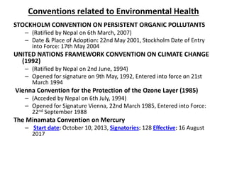 Conventions related to Environmental Health
STOCKHOLM CONVENTION ON PERSISTENT ORGANIC POLLUTANTS
– (Ratified by Nepal on 6th March, 2007)
– Date & Place of Adoption: 22nd May 2001, Stockholm Date of Entry
into Force: 17th May 2004
UNITED NATIONS FRAMEWORK CONVENTION ON CLIMATE CHANGE
(1992)
– (Ratified by Nepal on 2nd June, 1994)
– Opened for signature on 9th May, 1992, Entered into force on 21st
March 1994
Vienna Convention for the Protection of the Ozone Layer (1985)
– (Acceded by Nepal on 6th July, 1994)
– Opened for Signature Vienna, 22nd March 1985, Entered into Force:
22nd September 1988
The Minamata Convention on Mercury
– Start date: October 10, 2013, Signatories: 128 Effective: 16 August
2017
 
