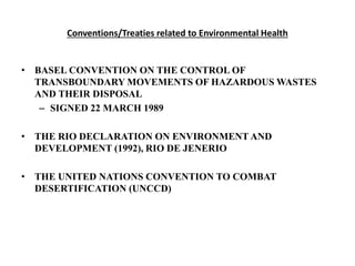 Conventions/Treaties related to Environmental Health
• BASEL CONVENTION ON THE CONTROL OF
TRANSBOUNDARY MOVEMENTS OF HAZARDOUS WASTES
AND THEIR DISPOSAL
– SIGNED 22 MARCH 1989
• THE RIO DECLARATION ON ENVIRONMENT AND
DEVELOPMENT (1992), RIO DE JENERIO
• THE UNITED NATIONS CONVENTION TO COMBAT
DESERTIFICATION (UNCCD)
 