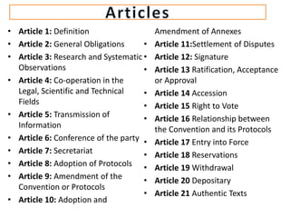 • Article 1: Definition
• Article 2: General Obligations
• Article 3: Research and Systematic
Observations
• Article 4: Co-operation in the
Legal, Scientific and Technical
Fields
• Article 5: Transmission of
Information
• Article 6: Conference of the party
• Article 7: Secretariat
• Article 8: Adoption of Protocols
• Article 9: Amendment of the
Convention or Protocols
• Article 10: Adoption and
Amendment of Annexes
• Article 11:Settlement of Disputes
• Article 12: Signature
• Article 13 Ratification, Acceptance
or Approval
• Article 14 Accession
• Article 15 Right to Vote
• Article 16 Relationship between
the Convention and its Protocols
• Article 17 Entry into Force
• Article 18 Reservations
• Article 19 Withdrawal
• Article 20 Depositary
• Article 21 Authentic Texts
 