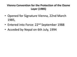 Vienna Convention for the Protection of the Ozone
Layer (1985)
• Opened for Signature Vienna, 22nd March
1985,
• Entered into Force: 22nd September 1988
• Acceded by Nepal on 6th July, 1994
 