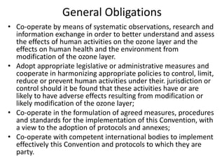 General Obligations
• Co-operate by means of systematic observations, research and
information exchange in order to better understand and assess
the effects of human activities on the ozone layer and the
effects on human health and the environment from
modification of the ozone layer.
• Adopt appropriate legislative or administrative measures and
cooperate in harmonizing appropriate policies to control, limit,
reduce or prevent human activities under their. jurisdiction or
control should it be found that these activities have or are
likely to have adverse effects resulting from modification or
likely modification of the ozone layer;
• Co-operate in the formulation of agreed measures, procedures
and standards for the implementation of this Convention, with
a view to the adoption of protocols and annexes;
• Co-operate with competent international bodies to implement
effectively this Convention and protocols to which they are
party.
 