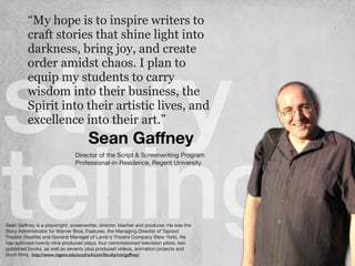 story
telling
Sean Gaﬀney
“My hope is to inspire writers to
craft stories that shine light into
darkness, bring joy, and create
order amidst chaos. I plan to
equip my students to carry
wisdom into their business, the
Spirit into their artistic lives, and
excellence into their art.”
Sean Gaﬀney is a playwright, screenwriter, director, teacher and producer. He was the
Story Administrator for Warner Bros. Features, the Managing Director of Taproot
Theatre (Seattle) and General Manager of Lamb's Theatre Company (New York). He
has authored twenty-nine produced plays, four commissioned television pilots, two
published books, as well as seventy plus produced videos, animation projects and
short ﬁlms.
Director of the Script & Screenwriting Program

Professional-in-Residence, Regent University 

http://www.regent.edu/acad/schcom/faculty/ctv/gaffney/
 
