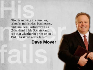 His
never
fails
Dave Moyer
“God is moving in churches,
schools, ministries, businesses,
and families. Partner with us
(Maryland Bible Society) and
see that whether in print or on i-
Pad, His Word never fails."
 