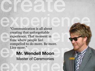 create
experience
experience
experienceMr. Wendell Moon
“Communication is all about
creating that unforgettable
experience. That moment in
time where people feel
compelled to do more. Be more.
Live more.”
Master of Ceremonies
 