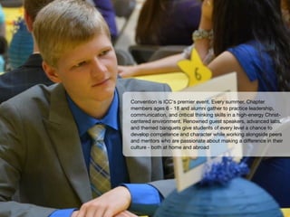 Convention is ICC's premier event. Every summer, Chapter
members ages 6 - 18 and alumni gather to practice leadership,
communication, and critical thinking skills in a high-energy Christ-
centered environment. Renowned guest speakers, advanced labs,
and themed banquets give students of every level a chance to
develop competence and character while working alongside peers
and mentors who are passionate about making a diﬀerence in their
culture - both at home and abroad
 