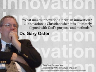 Innovation
Innovation
Innovation
InnovationChristian Innovation
Descending Into the Abyss of Light
http://www.regent.edu/acad/global/publications/rgbr/vol3iss1/christian_innovation.pdf
!
!
“What makes innovation Christian innovation?
...innovation is Christian when it is ultimately
aligned with God’s purpose and methods.”
Dr. Gary Oster
 