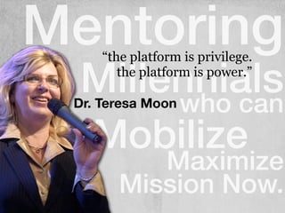Mentoring
Millennialswho can
Mobilize
Maximize
Mission Now.
Dr. Teresa Moon
“the platform is privilege.
the platform is power.”
 
