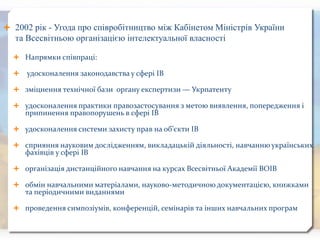  2002 рік - Угода про співробітництво між Кабінетом Міністрів України
та Всесвітньою організацією інтелектуальної власності
 Напрямки співпраці:
 удосконалення законодавства у сфері ІВ
 зміцнення технічної бази органу експертизи — Укрпатенту
 удосконалення практики правозастосування з метою виявлення, попередження і
припинення правопорушень в сфері ІВ
 удосконалення системи захисту прав на об’єкти ІВ
 сприяння науковим дослідженням, викладацькій діяльності, навчанню українських
фахівців у сфері ІВ
 організація дистанційного навчання на курсах Всесвітньої Академії ВОІВ
 обмін навчальними матеріалами, науково-методичною документацією, книжками
та періодичними виданнями
 проведення симпозіумів, конференцій, семінарів та інших навчальних програм
 