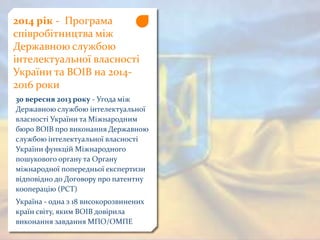 2014 рік - Програма
співробітництва між
Державною службою
інтелектуальної власності
України та ВОІВ на 2014-
2016 роки
30 вересня 2013 року - Угода між
Державною службою інтелектуальної
власності України та Міжнародним
бюро ВОІВ про виконання Державною
службою інтелектуальної власності
України функцій Міжнародного
пошукового органу та Органу
міжнародної попередньої експертизи
відповідно до Договору про патентну
кооперацію (РСТ)
Україна - одна з 18 високорозвинених
країн світу, яким ВОІВ довірила
виконання завдання МПО/ОМПЕ
 