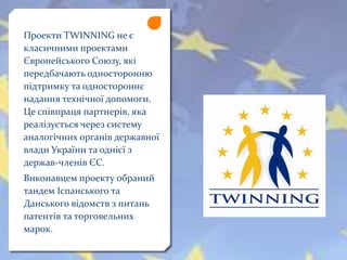 Проекти TWINNING не є
класичними проектами
Європейського Союзу, які
передбачають односторонню
підтримку та одностороннє
надання технічної допомоги.
Це співпраця партнерів, яка
реалізується через систему
аналогічних органів державної
влади України та однієї з
держав-членів ЄС.
Виконавцем проекту обраний
тандем Іспанського та
Данського відомств з питань
патентів та торговельних
марок.
 
