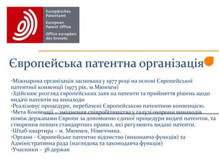 Європейська патентна організація
•Міжнарона організація заснована у 1977 році на основі Європейської
патентної конвенції (1973 рік, м.Мюнхен)
•Здійснює розгляд європейських заяв на патенти та прийняття рішень щодо
видачі патентів на винаходи
•Реалізовує процедури, перебачені Європейською патентною конвенцією.
•Мета Конвенції – зміцнення співробітництва у галузі охорони винаходів
поміж державами Європи за допомогою єдиної процедури видачі патентов, та
створення певних стандартних правил, які регулюють видані патенти.
•Штаб-квартира – м. Мюнхен, Німеччина.
•Органи - Європейське патентне відомство (виконавча функція) та
Адміністративна рада (наглядова та законодавча функція)
•Учасники – 38 держав
 
