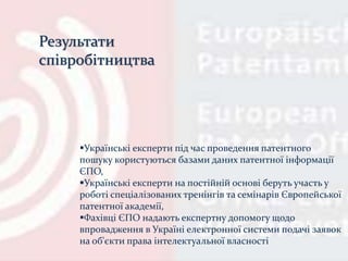 Українські експерти під час проведення патентного
пошуку користуються базами даних патентної інформації
ЄПО,
Українські експерти на постійній основі беруть участь у
роботі спеціалізованих тренінгів та семінарів Європейської
патентної академії,
Фахівці ЄПО надають експертну допомогу щодо
впровадження в Україні електронної системи подачі заявок
на об'єкти права інтелектуальної власності
Результати
співробітництва
 
