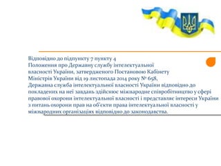 Відповідно до підпункту 7 пункту 4
Положення про Державну службу інтелектуальної
власності України, затвердженого Постановою Кабінету
Міністрів України від 19 листопада 2014 року № 658,
Державна служба інтелектуальної власності України відповідно до
покладених на неї завдань здійснює міжнародне співробітництво у сфері
правової охорони інтелектуальної власності і представляє інтереси України
з питань охорони прав на об’єкти права інтелектуальної власності у
міжнародних організаціях відповідно до законодавства.
 