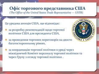 Офіс торгового представника США
(The Office of the United States Trade Representative — USTR)
Це урядова агенція США, що відповідає:
 за розробку рекомендацій щодо торгової
політики США для президента США,
 за проведення торгових переговорів на двосторонньому і
багатосторонньому рівнях,
 за координацію торгової політики в уряді через
міжвідомчий Комітет персоналу торгової політики та
через Групу з огляду торгової політики .
 