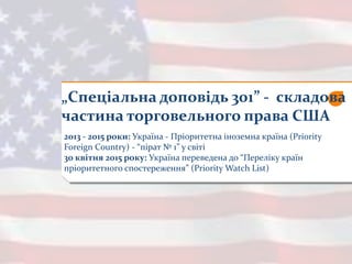 „Спеціальна доповідь 301” - складова
частина торговельного права США
2013 - 2015 роки: Україна - Пріоритетна іноземна країна (Priority
Foreign Country) - “пірат № 1” у світі
30 квітня 2015 року: Україна переведена до “Переліку країн
пріоритетного спостереження” (Priority Watch List)
 