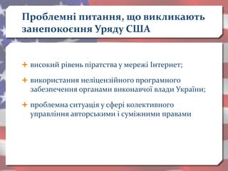 Проблемні питання, що викликають
занепокоєння Уряду США
 високий рівень піратства у мережі Інтернет;
 використання неліцензійного програмного
забезпечення органами виконавчої влади України;
 проблемна ситуація у сфері колективного
управління авторськими і суміжними правами
 