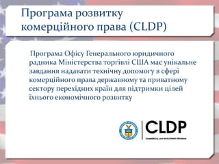 Програма розвитку
комерційного права (CLDP)
Програма Офісу Генерального юридичного
радника Міністерства торгівлі США має унікальне
завдання надавати технічну допомогу в сфері
комерційного права державному та приватному
сектору перехідних країн для підтримки цілей
їхнього економічного розвитку
 
