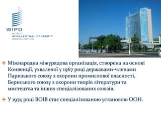  Міжнародна міжурядова організація, створена на основі
Конвенції, ухваленої у 1967 році державами-членами
Паризького союзу з охорони промислової власності,
Бернського союзу з охорони творів літератури та
мистецтва та інших спеціалізованих союзів.
 У 1974 році ВОІВ стає спеціалізованою установою ООН.
 