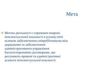 Мета
 Метою діяльності є сприяння охороні
інтелектуальної власності в усьому світі
шляхом забезпечення співробітництва між
державами та забезпечення
адміністративного управління
багатосторонніми договорами, що
регулюють правові та адміністративні
аспекти інтелектуальної власності.
 