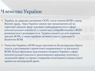 Членство України
 Україна, як держава-засновник ООН, стала членом ВОІВ у 1970р.
Восени 1992р., Уряд України заявив про продовження дії на
території держави ряду основних міжнародних угод в сфері
інтелектуальної власності, і з цього часу співробітництво з ВОІВ
розвивається і розширюється. Україна входить до всіх керівних
органів ВОІВ, а також приймає активну участь у діяльності
Комітетів ВОІВ.
 Членство України у ВОІВ надає можливість безпосередньо брати
участь у регулюванні стратегічної направленості та діяльності
ВОІВ, більш ефективно відстоювати інтереси України у сфері
інтелектуальної власності, реалізовувати державну політику у
зазначеній сфері та сприяє створенню позитивного іміджу нашої
країни на міжнародній арені.
 