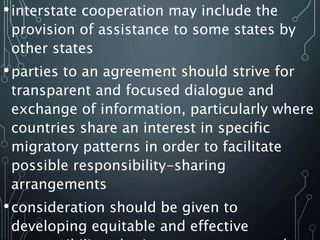 •interstate cooperation may include the
provision of assistance to some states by
other states
•parties to an agreement should strive for
transparent and focused dialogue and
exchange of information, particularly where
countries share an interest in specific
migratory patterns in order to facilitate
possible responsibility-sharing
arrangements
•consideration should be given to
developing equitable and effective
 