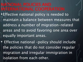 NATIONAL POLICIES AND
INTERNATIONAL COOPERATION
•Effective national policy is needed to
maintain a balance between measures that
address a number of migration-related
areas and to avoid favoring one area over
equally important areas.
• Effective national –policy should include
the policies that do not consider regular
migration and irregular immigration in
isolation from each other.
 