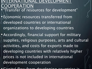 INTERNATIONAL DEVELOPMENT
COOPERATION
•“Transfer of resources for development”
•Economic resources transferred from
developed countries or international
organizations to developing countries
•Accordingly, financial support for military
supplies, religious purposes, arts and cultural
activities, and costs for exports made to
developing countries with relatively higher
prices is not included in international
development cooperation
 