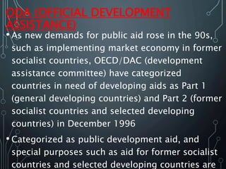 ODA (OFFICIAL DEVELOPMENT
ASSISTANCE)
• As new demands for public aid rose in the 90s,
such as implementing market economy in former
socialist countries, OECD/DAC (development
assistance committee) have categorized
countries in need of developing aids as Part 1
(general developing countries) and Part 2 (former
socialist countries and selected developing
countries) in December 1996
• Categorized as public development aid, and
special purposes such as aid for former socialist
countries and selected developing countries are
 