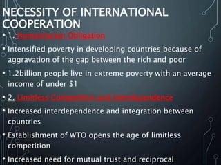 NECESSITY OF INTERNATIONAL
COOPERATION
• 1. Humanitarian Obligation
• Intensified poverty in developing countries because of
aggravation of the gap between the rich and poor
• 1.2billion people live in extreme poverty with an average
income of under $1
• 2. Limitless Competition and Interdependence
• Increased interdependence and integration between
countries
• Establishment of WTO opens the age of limitless
competition
• Increased need for mutual trust and reciprocal
 