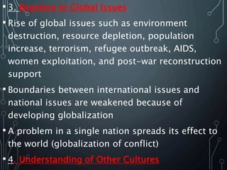 • 3. Reaction to Global Issues
• Rise of global issues such as environment
destruction, resource depletion, population
increase, terrorism, refugee outbreak, AIDS,
women exploitation, and post-war reconstruction
support
• Boundaries between international issues and
national issues are weakened because of
developing globalization
• A problem in a single nation spreads its effect to
the world (globalization of conflict)
• 4. Understanding of Other Cultures
 