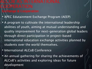 ALCOB AS INTERNATIONAL
COOPERATION
Exchange & Cooperation
• APEC Edutainment Exchange Program (AEEP)
• A program to cultivate the international leadership
abilities of youth, aiming at mutual understanding and
quality improvement for next-generation global leaders
through direct participation in project-based
international education exchange activities planned by
students over the world themselves.
• International ALCoB Conference
• An annual gathering for sharing the achievements of
ALCoB’s activities and exploring ideas for future
development
 