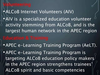 Volunteering
•ALCoB Internet Volunteers (AIV)
•AIV is a specialized education volunteer
activity stemming from ALCoB, and is the
largest human network in the APEC region
Education & Training
•APEC e-Learning Training Program (AeLT).
•APEC e-Learning Training Program is
targeting ALCoB education policy makers
in the APEC region strengthens trainees’
ALCoB spirit and basic competencies
 