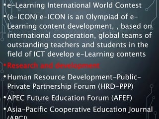 •e-Learning International World Contest
•(e-ICON) e-ICON is an Olympiad of e-
Learning content development, , based on
international cooperation, global teams of
outstanding teachers and students in the
field of ICT develop e-Learning contents
•Research and development
•Human Resource Development-Public-
Private Partnership Forum (HRD-PPP)
•APEC Future Education Forum (AFEF)
•Asia-Pacific Cooperative Education Journal
 