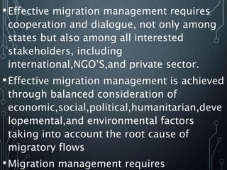 •Effective migration management requires
cooperation and dialogue, not only among
states but also among all interested
stakeholders, including
international,NGO’S,and private sector.
•Effective migration management is achieved
through balanced consideration of
economic,social,political,humanitarian,deve
lopemental,and environmental factors
taking into account the root cause of
migratory flows
•Migration management requires
 