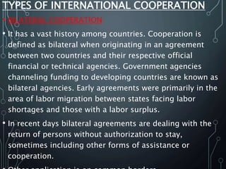 TYPES OF INTERNATIONAL COOPERATION
• BILATERAL COOPERATION
• It has a vast history among countries. Cooperation is
defined as bilateral when originating in an agreement
between two countries and their respective official
financial or technical agencies. Government agencies
channeling funding to developing countries are known as
bilateral agencies. Early agreements were primarily in the
area of labor migration between states facing labor
shortages and those with a labor surplus.
• In recent days bilateral agreements are dealing with the
return of persons without authorization to stay,
sometimes including other forms of assistance or
cooperation.
 