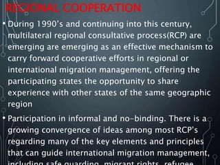 REGIONAL COOPERATION
• During 1990’s and continuing into this century,
multilateral regional consultative process(RCP) are
emerging are emerging as an effective mechanism to
carry forward cooperative efforts in regional or
international migration management, offering the
participating states the opportunity to share
experience with other states of the same geographic
region
• Participation in informal and no-binding. There is a
growing convergence of ideas among most RCP’s
regarding many of the key elements and principles
that can guide international migration management,
 