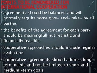 POINTS TO BE REMEMBERED FOR
INTERNATIONAL COOPERATION
•agreements should be balanced and will
normally require some give- and- take- by all
parties
•the benefits of the agreement for each party
should be meaningfull,nut realistic and
financially feasible
•cooperative approaches should include regular
evaluation
•cooperative agreements should address long-
term needs and not be limited to short and
medium –term goals
 