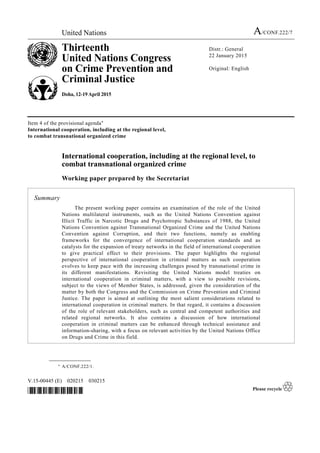 United Nations A/CONF.222/7
Thirteenth
United Nations Congress
on Crime Prevention and
Criminal Justice
Doha, 12-19 April 2015
Distr.: General
22 January 2015
Original: English
V.15-00445 (E) 020215 030215
*1500445*
Item 4 of the provisional agenda*
International cooperation, including at the regional level,
to combat transnational organized crime
International cooperation, including at the regional level, to
combat transnational organized crime
Working paper prepared by the Secretariat
Summary
The present working paper contains an examination of the role of the United
Nations multilateral instruments, such as the United Nations Convention against
Illicit Traffic in Narcotic Drugs and Psychotropic Substances of 1988, the United
Nations Convention against Transnational Organized Crime and the United Nations
Convention against Corruption, and their two functions, namely as enabling
frameworks for the convergence of international cooperation standards and as
catalysts for the expansion of treaty networks in the field of international cooperation
to give practical effect to their provisions. The paper highlights the regional
perspective of international cooperation in criminal matters as such cooperation
evolves to keep pace with the increasing challenges posed by transnational crime in
its different manifestations. Revisiting the United Nations model treaties on
international cooperation in criminal matters, with a view to possible revisions,
subject to the views of Member States, is addressed, given the consideration of the
matter by both the Congress and the Commission on Crime Prevention and Criminal
Justice. The paper is aimed at outlining the most salient considerations related to
international cooperation in criminal matters. In that regard, it contains a discussion
of the role of relevant stakeholders, such as central and competent authorities and
related regional networks. It also contains a discussion of how international
cooperation in criminal matters can be enhanced through technical assistance and
information-sharing, with a focus on relevant activities by the United Nations Office
on Drugs and Crime in this field.
__________________
* A/CONF.222/1.
 