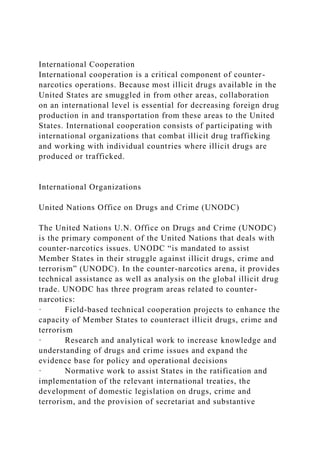 International Cooperation
International cooperation is a critical component of counter-
narcotics operations. Because most illicit drugs available in the
United States are smuggled in from other areas, collaboration
on an international level is essential for decreasing foreign drug
production in and transportation from these areas to the United
States. International cooperation consists of participating with
international organizations that combat illicit drug trafficking
and working with individual countries where illicit drugs are
produced or trafficked.
International Organizations
United Nations Office on Drugs and Crime (UNODC)
The United Nations U.N. Office on Drugs and Crime (UNODC)
is the primary component of the United Nations that deals with
counter-narcotics issues. UNODC “is mandated to assist
Member States in their struggle against illicit drugs, crime and
terrorism” (UNODC). In the counter-narcotics arena, it provides
technical assistance as well as analysis on the global illicit drug
trade. UNODC has three program areas related to counter-
narcotics:
· Field-based technical cooperation projects to enhance the
capacity of Member States to counteract illicit drugs, crime and
terrorism
· Research and analytical work to increase knowledge and
understanding of drugs and crime issues and expand the
evidence base for policy and operational decisions
· Normative work to assist States in the ratification and
implementation of the relevant international treaties, the
development of domestic legislation on drugs, crime and
terrorism, and the provision of secretariat and substantive
 