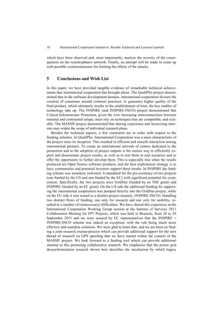10       International Cooperation Initiatives: Results Achieved and Lessons Learned


which have been observed and, most importantly, analyze the severity of the conse-
quences on the synchrophasor network. Finally, an attempt will be made to come up
with possible countermeasures for limiting the effects of the attacks.


5      Conclusions and Wish List

In this paper, we have provided tangible evidence of remarkable technical achieve-
ments that international cooperation has brought about. The QualiPSo project demon-
strated that in the software development domain, international cooperation favours the
creation of consensus around common practices, to guarantee higher quality of the
final product, which ultimately results in the establishment of trust, the key enabler of
technology take up. The INSPIRE (and INSPIRE-INCO) project demonstrated that
Critical Infrastructure Protection, given the ever increasing interconnections between
national and continental setups, must rely on techniques that are compatible, and scal-
able. The MASSIF project demonstrated that sharing experience and factorizing inter-
ests may widen the scope of individual research plans.
   Besides the technical aspects, a few comments are in order with respect to the
funding schemes. In QualiPSo, International Cooperation was a main characteristic of
the project since its inception. This resulted in efficient and smooth interaction among
international partners. To create an international network of centres dedicated to the
promotion and to the adoption of project outputs is the easiest way to efficiently ex-
ploit and disseminate project results, as well as to test them in real scenarios and to
offer the opportunity to further develop them. This is especially true when the results
produced are Open Source software products, and the best exploitation strategy is to
have communities and potential investors support these results. In INSPIRE the fund-
ing scheme was somehow awkward. It mandated for the pre-existence of two projects
(one funded by the US and one funded by the EC) with significant potential for coop-
eration. Specifically, the two projects were GridStat (funded by an NSF grant) and
INSPIRE (funded by an EC grant). On the US side the additional funding for support-
ing the international cooperation was pumped directly into the GridStat project, while
on the EU side it was routed to a distinct project (namely, INSPIRE-INCO). Handling
two distinct flows of funding, one only for research and one only for mobility, re-
sulted in a number of (unnecessary) difficulties. We have shared this experience at the
International Cooperation Working Group session at the Internet of Services 2011
Collaboration Meeting for FP7 Projects, which was held in Brussels, from 28 to 29
September 2011 and we were assured by EC representatives that the INSPIRE +
INSPIRE-INCO scheme was indeed an exception, with the rule being much more
effective and seamless solutions. We were glad to learn that, and we are keen on find-
ing a joint research avenue/process which can provide additional support for the new
thread of research on GPS spoofing that we have started within the context of the
MASSIF project. We look forward to a funding tool which can provide additional
stamina to this promising collaborative research. We emphasize that the power grid
desynchronization research shown here describes the mechanism by which legacy
 