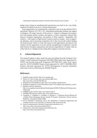 International Cooperation Initiatives: Results Achieved and Lessons Learned        11


design issues relying on unauthenticated transmission can result in (at a very funda-
mental level) denial of service to critical infrastructures.
   Some opportunities for continuing this cooperation seem to be provided by Call 9,
specifically Objective ICT-2011.10.3: International partnership building and support
to dialogues. The target outcome of this action is: “support to dialogues and coopera-
tion with strategic partner countries and regions, to create cooperative research links
between European organisations and partners in third countries”. Regrettably, this
initiative - with respect to High Income Countries (such as Canada) - aims at support-
ing dialogues, and at increasing cooperation, but it does not provide explicit funding
for doing research. While we look with interest at the opportunities provided by this
initiative for the organisation of events and the strengthening of cooperative research
links between European organisations and relevant organisations in Canada, what we
really look for is a funding tool providing direct support to research activities.


6      Acknowledgements

The research leading to these results has received funding from the European Com-
munity’s Sixth Framework Programme (FP6/2002-2006) under Grant Agreement No.
034763 and Seventh Framework Programme (FP7/2007-2013) under Grant Agree-
ment No. 225553 (INSPIRE Project), Grant Agreement No. 248737 (INSPIRE-INCO
Project), and Grant Agreement No. 257475 (MAnagement of Security information
and events in Service Infrastructures, MASSIF Project).


References
 1. QualiPSo project website, http://www.qualipso.org
 2. Shiels, M.: Calls for open source government, BBC news,
    http://news.bbc.co.uk/2/hi/7841486.stm
 3. Detailed list of the QualiPSo results, http://www.qualipso.org/documents
 4. QualiPSo Competence Centres Presentation, http://www.qualipso.org/competence_centres
 5. QualiPSo Network Agreement,
    http://www.qualipso.org/sites/default/files/Qualipso%20D8.2%20Network%20Agreement
    %20V2.pdf
 6. INSPIRE project website, http://www.inspire-strep.eu
 7. INSPIRE-INCO project website, http://www.inspire-inco.eu
 8. Campanile, F., Coppolino, L., Giordano, S., Romano, L.: A Business Process Monitor for
    a Mobile Phone Recharging System. Journal Of Systems Architecture, Elsevier Science
    Publishers, Amsterdam, Olanda (2008).
 9. Power Information Technology Lab in the Department of Electrical Engineering and
    Computer Science at the University of Tennessee, http://powerit.utk.edu/.
10. Secure Communications, Schweitzer Engineering Laboratories, Inc.,
    http://www.selinc.com/securecommunications/
11. Cybersecurity, Schweitzer Engineering Laboratories, Inc.,
    http://www.selinc.com/cybersecurity/
 